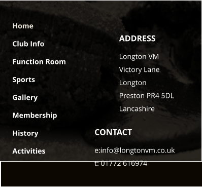 CONTACT e:info@longtonvm.co.uk t: 01772 616974 ADDRESS Longton VM  Victory Lane Longton Preston PR4 5DLLancashire Home Club Info Function Room Sports Gallery Membership History Activities