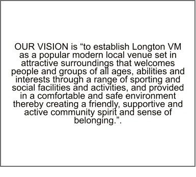 OUR VISION is “to establish Longton VM as a popular modern local venue set in attractive surroundings that welcomes people and groups of all ages, abilities and interests through a range of sporting and social facilities and activities, and provided in a comfortable and safe environment thereby creating a friendly, supportive and active community spirit and sense of belonging.”.