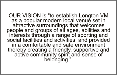 OUR VISION is “to establish Longton VM as a popular modern local venue set in attractive surroundings that welcomes people and groups of all ages, abilities and interests through a range of sporting and social facilities and activities, and provided in a comfortable and safe environment thereby creating a friendly, supportive and active community spirit and sense of belonging.”.
